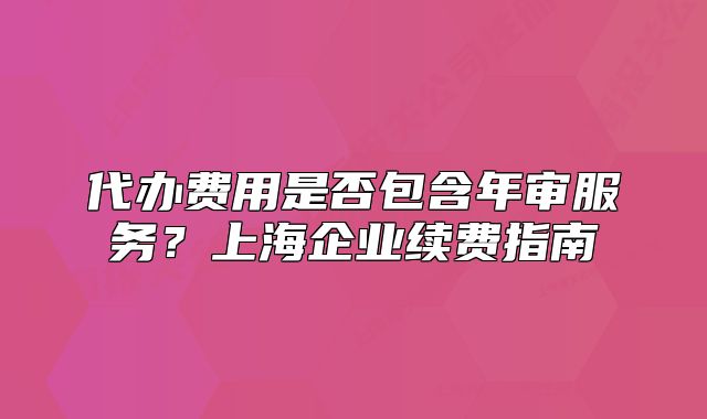 代辦費用是否包含年審服務？上海企業(yè)續(xù)費指南