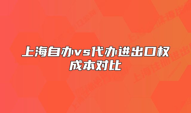 上海自辦vs代辦進(jìn)出口權(quán)成本對(duì)比