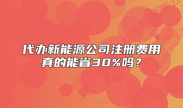 代辦新能源公司注冊費用真的能省30%嗎？