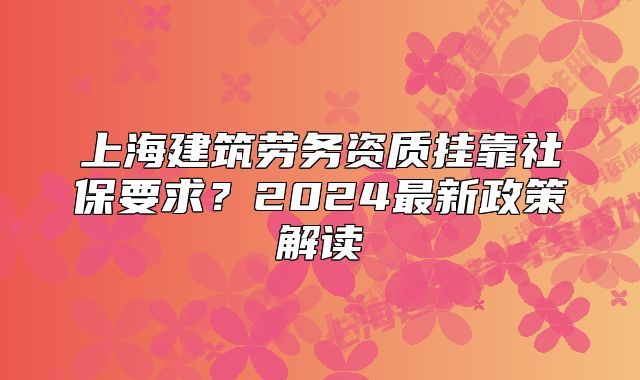 上海建筑勞務(wù)資質(zhì)掛靠社保要求？2024最新政策解讀
