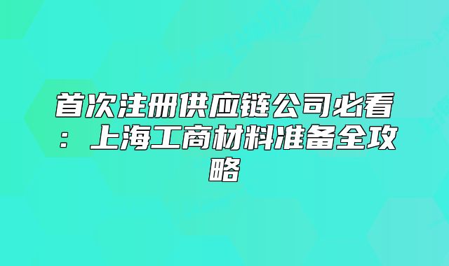 首次注冊(cè)供應(yīng)鏈公司必看：上海工商材料準(zhǔn)備全攻略