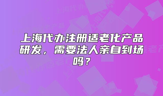 上海代辦注冊(cè)適老化產(chǎn)品研發(fā)，需要法人親自到場(chǎng)嗎？