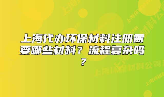 上海代辦環(huán)保材料注冊需要哪些材料？流程復(fù)雜嗎？