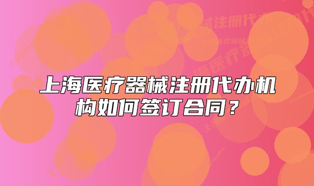 上海醫(yī)療器械注冊(cè)代辦機(jī)構(gòu)如何簽訂合同？
