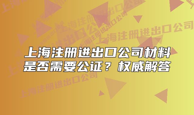上海注冊進(jìn)出口公司材料是否需要公證？權(quán)威解答