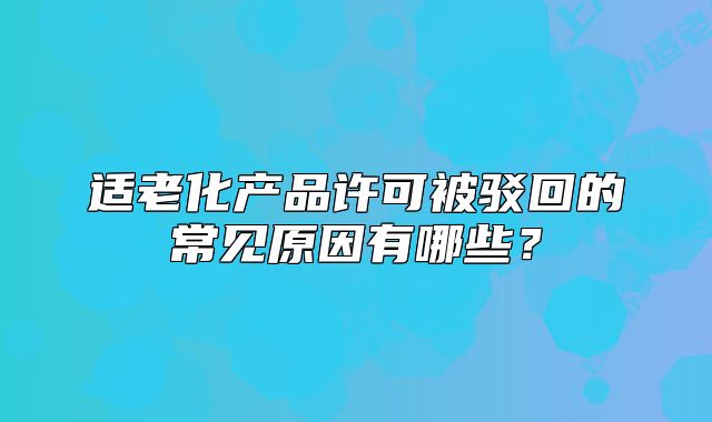 適老化產(chǎn)品許可被駁回的常見原因有哪些？