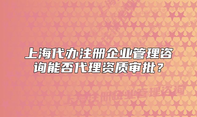 上海代辦注冊企業(yè)管理咨詢能否代理資質(zhì)審批？