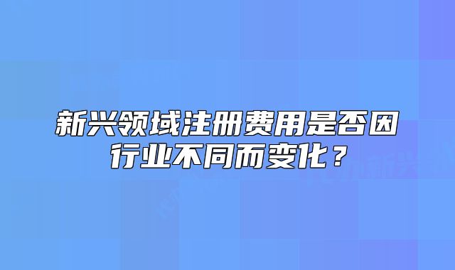新興領域注冊費用是否因行業(yè)不同而變化？
