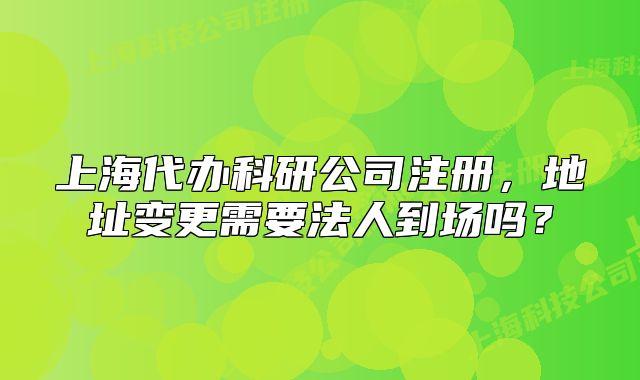 上海代辦科研公司注冊(cè)，地址變更需要法人到場(chǎng)嗎？