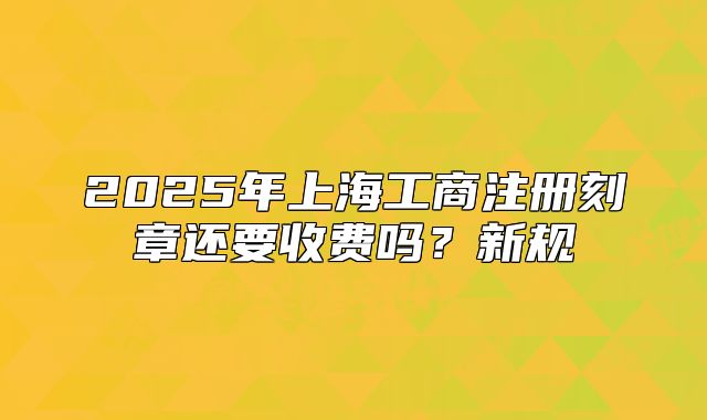 2025年上海工商注冊刻章還要收費嗎？新規(guī)