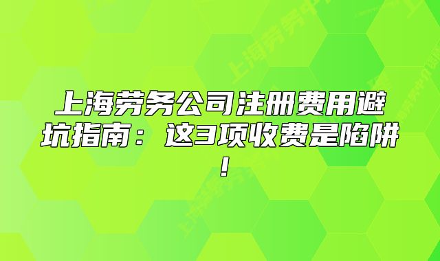 上海勞務(wù)公司注冊(cè)費(fèi)用避坑指南：這3項(xiàng)收費(fèi)是陷阱！