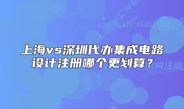 上海vs深圳代辦集成電路設計注冊哪個更劃算？