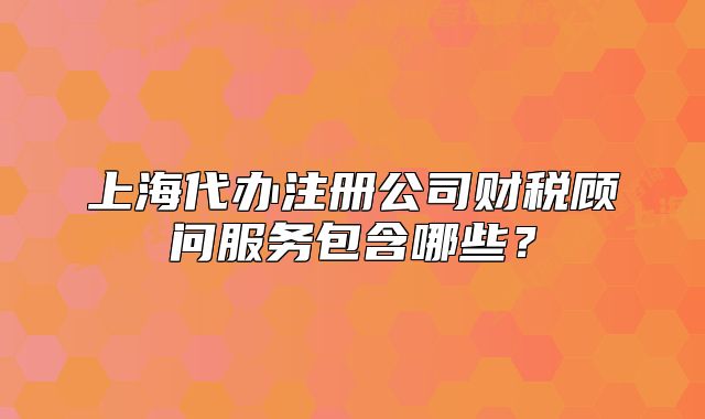 上海代辦注冊公司財(cái)稅顧問服務(wù)包含哪些？