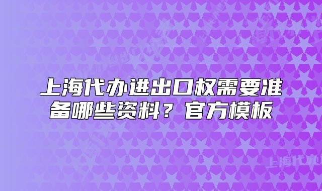 上海代辦進出口權(quán)需要準(zhǔn)備哪些資料？官方模板