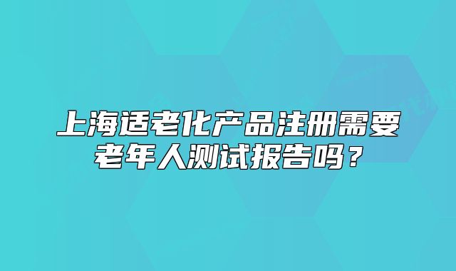 上海適老化產(chǎn)品注冊(cè)需要老年人測(cè)試報(bào)告嗎？