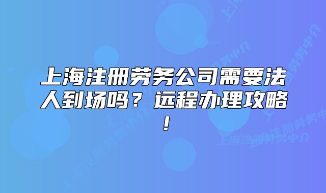 上海注冊勞務(wù)公司需要法人到場嗎？遠(yuǎn)程辦理攻略！