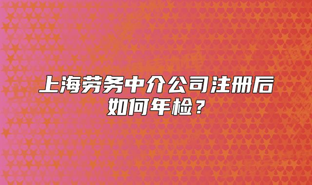上海勞務(wù)中介公司注冊(cè)后如何年檢？