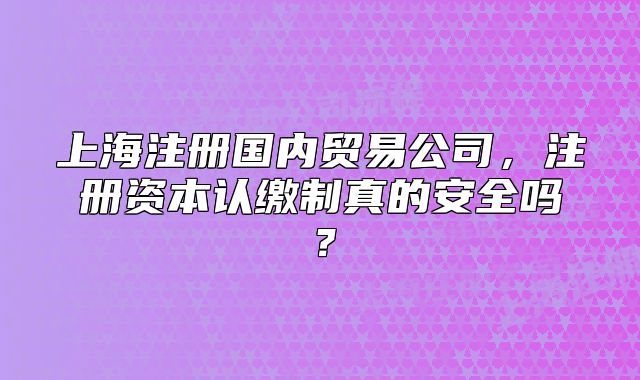 上海注冊國內(nèi)貿(mào)易公司，注冊資本認(rèn)繳制真的安全嗎？