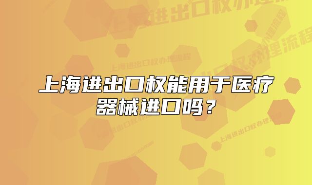 上海進(jìn)出口權(quán)能用于醫(yī)療器械進(jìn)口嗎？