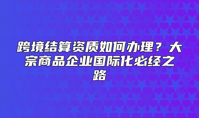 跨境結(jié)算資質(zhì)如何辦理？大宗商品企業(yè)國(guó)際化必經(jīng)之路