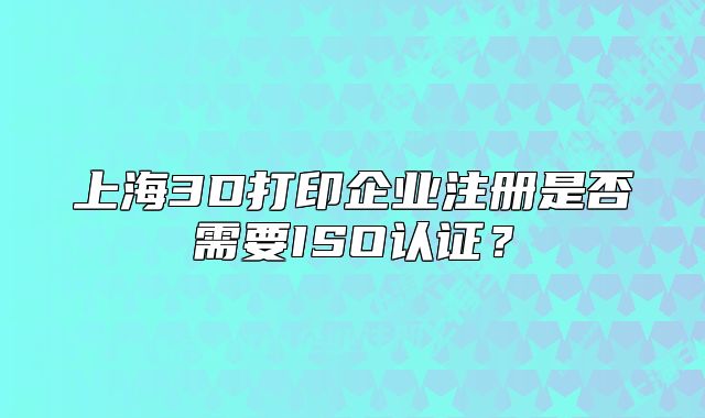 上海3D打印企業(yè)注冊(cè)是否需要ISO認(rèn)證？
