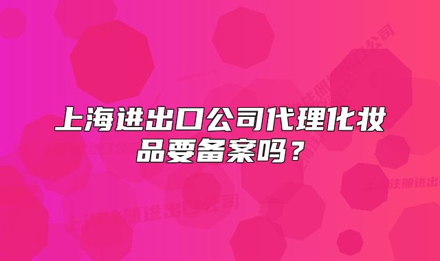 上海進(jìn)出口公司代理化妝品要備案嗎？