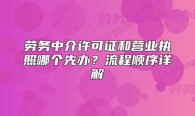 勞務(wù)中介許可證和營業(yè)執(zhí)照哪個先辦？流程順序詳解