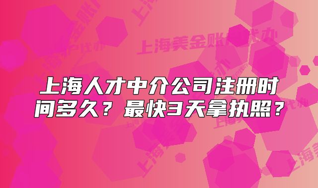 上海人才中介公司注冊(cè)時(shí)間多久？最快3天拿執(zhí)照？