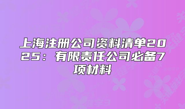 上海注冊公司資料清單2025：有限責任公司必備7項材料