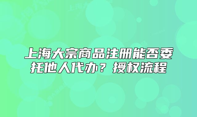 上海大宗商品注冊能否委托他人代辦？授權流程