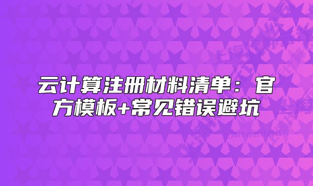 云計算注冊材料清單：官方模板+常見錯誤避坑