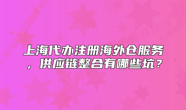 上海代辦注冊(cè)海外倉(cāng)服務(wù)，供應(yīng)鏈整合有哪些坑？