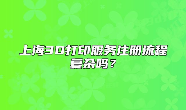 上海3D打印服務注冊流程復雜嗎？