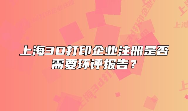 上海3D打印企業(yè)注冊是否需要環(huán)評報告？