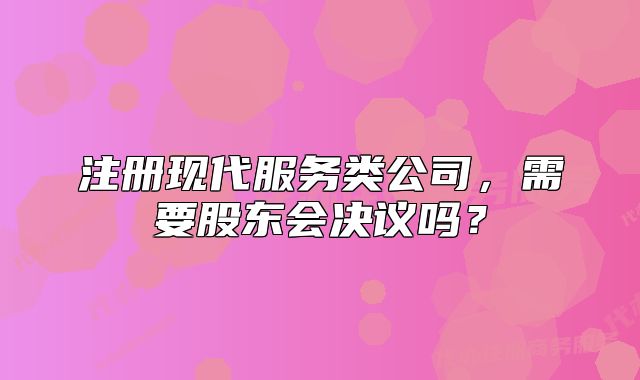 注冊現(xiàn)代服務(wù)類公司，需要股東會決議嗎？