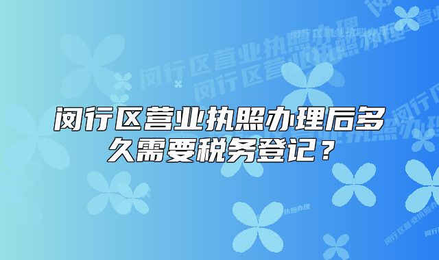 閔行區(qū)營業(yè)執(zhí)照辦理后多久需要稅務(wù)登記？