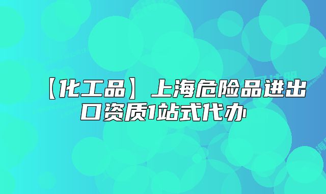 【化工品】上海危險(xiǎn)品進(jìn)出口資質(zhì)1站式代辦