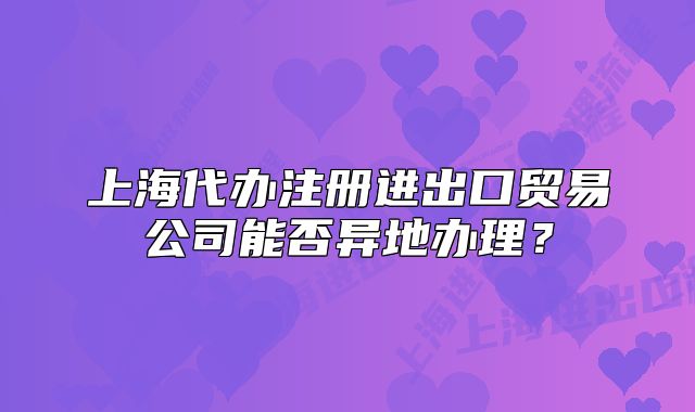 上海代辦注冊進出口貿(mào)易公司能否異地辦理？