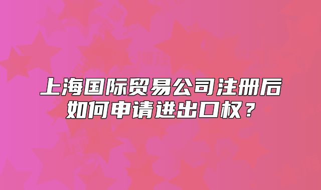 上海國際貿(mào)易公司注冊后如何申請進出口權(quán)？