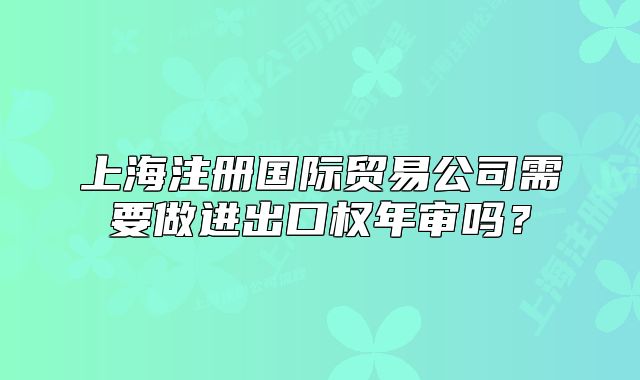 上海注冊(cè)國(guó)際貿(mào)易公司需要做進(jìn)出口權(quán)年審嗎？