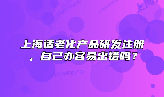 上海適老化產(chǎn)品研發(fā)注冊(cè)，自己辦容易出錯(cuò)嗎？