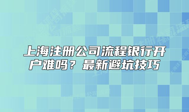上海注冊(cè)公司流程銀行開(kāi)戶難嗎？最新避坑技巧