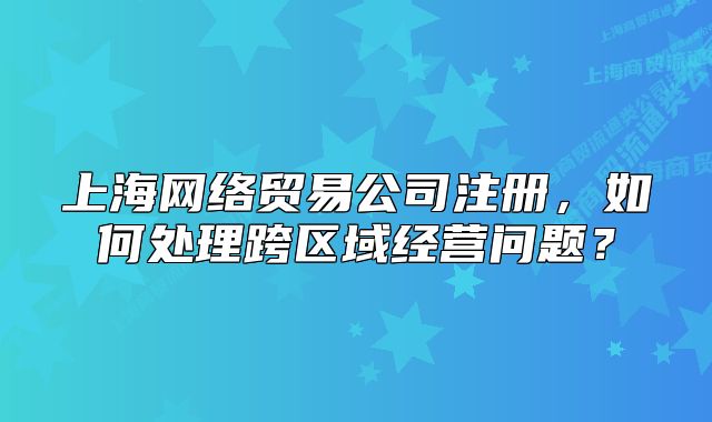 上海網(wǎng)絡(luò)貿(mào)易公司注冊(cè)，如何處理跨區(qū)域經(jīng)營(yíng)問(wèn)題？