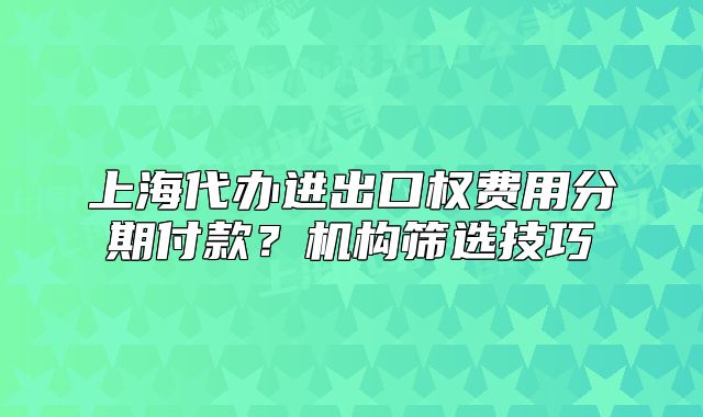上海代辦進(jìn)出口權(quán)費(fèi)用分期付款？機(jī)構(gòu)篩選技巧