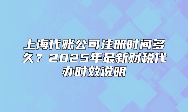 上海代賬公司注冊(cè)時(shí)間多久？2025年最新財(cái)稅代辦時(shí)效說明