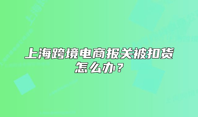 上?？缇畴娚虉箨P(guān)被扣貨怎么辦？