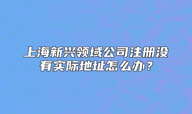 上海新興領(lǐng)域公司注冊(cè)沒(méi)有實(shí)際地址怎么辦？