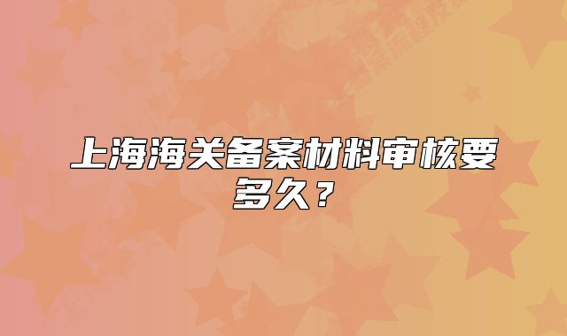 上海海關(guān)備案材料審核要多久？