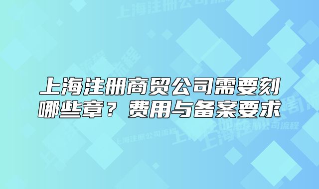 上海注冊(cè)商貿(mào)公司需要刻哪些章？費(fèi)用與備案要求