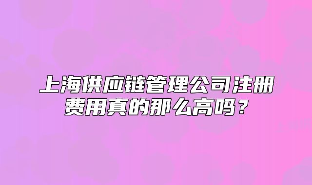 上海供應(yīng)鏈管理公司注冊費用真的那么高嗎？